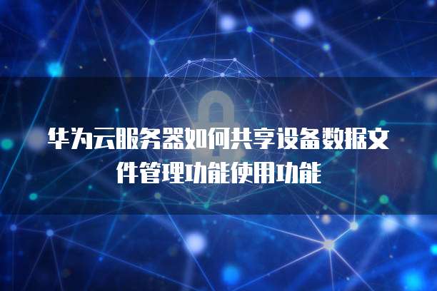 华为云服务器如何共享设备数据文件管理功能使用功能