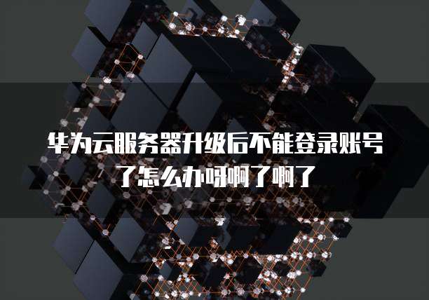 华为云服务器升级后不能登录账号了怎么办呀啊了啊了