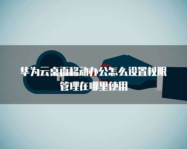 华为云桌面移动办公怎么设置权限管理在哪里使用