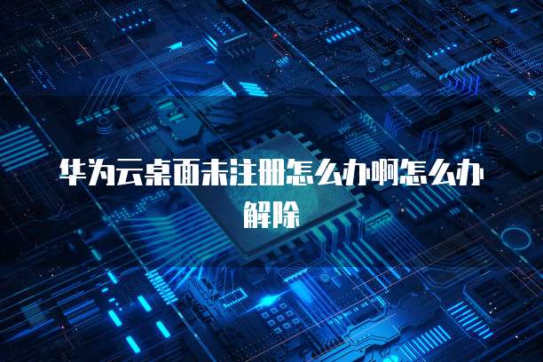 华为云桌面未注册怎么办啊怎么办解除