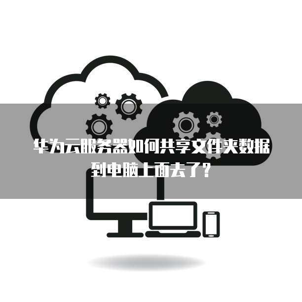 华为云服务器如何共享文件夹数据到电脑上面去了?