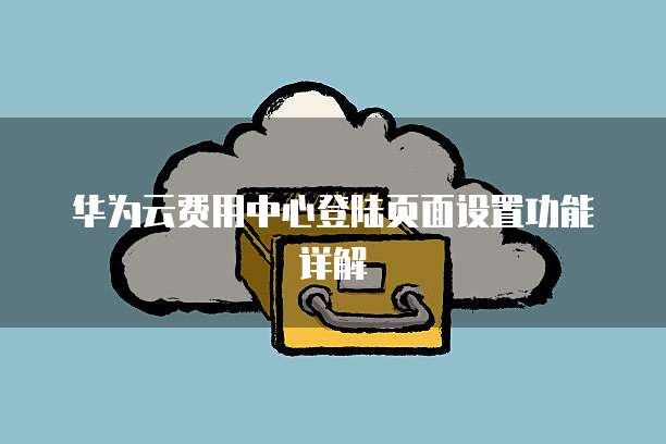 华为云费用中心登陆页面设置功能详解