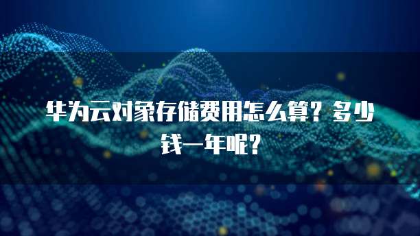 华为云对象存储费用怎么算?多少钱一年呢?