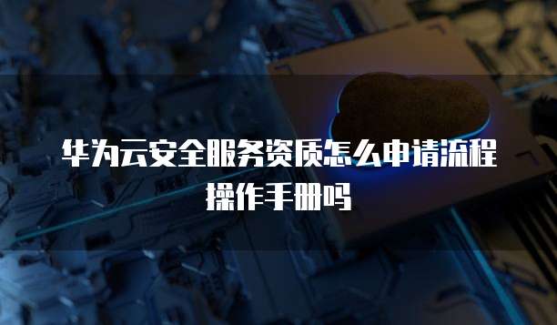 华为云安全服务资质怎么申请流程操作手册吗