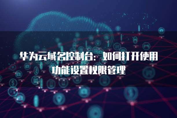 华为云域名控制台:如何打开使用功能设置权限管理
