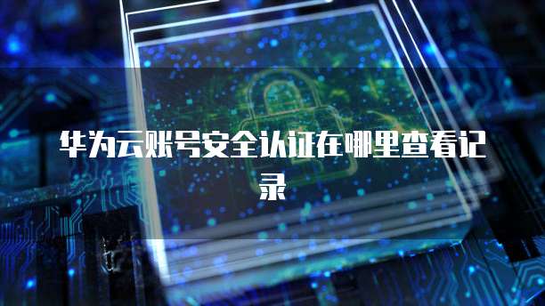 华为云账号安全认证在哪里查看记录