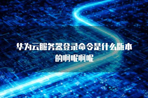 华为云服务器登录命令是什么版本的啊呢啊呢