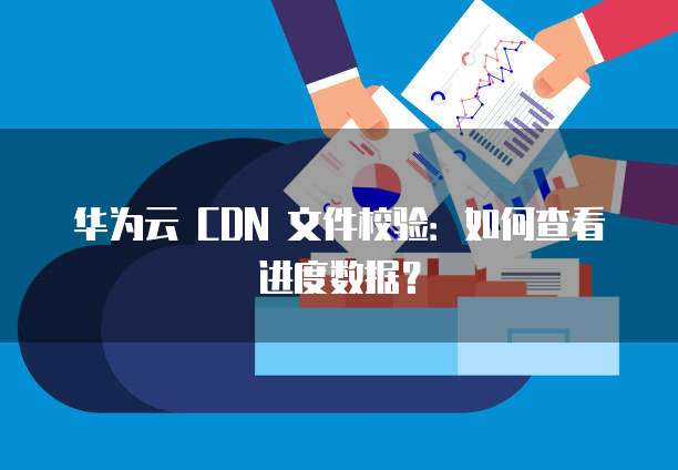 华为云 CDN 文件校验:如何查看进度数据?