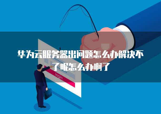 华为云服务器出问题怎么办解决不了呢怎么办啊了