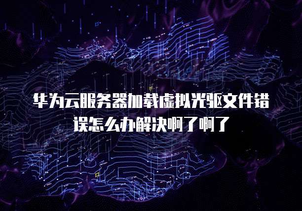 华为云服务器加载虚拟光驱文件错误怎么办解决啊了啊了