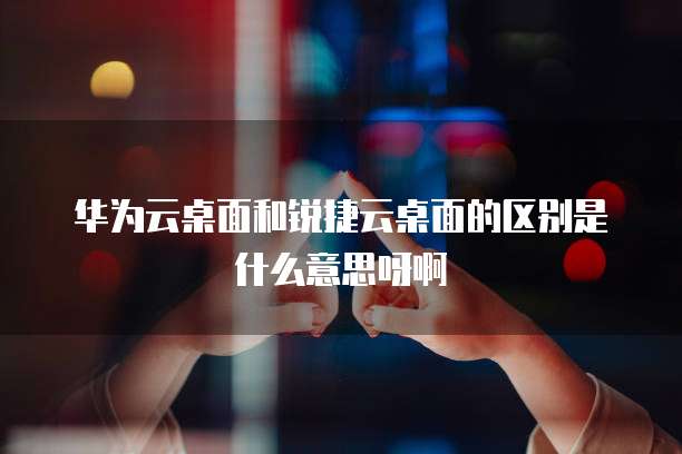 华为云桌面和锐捷云桌面的区别是什么意思呀啊