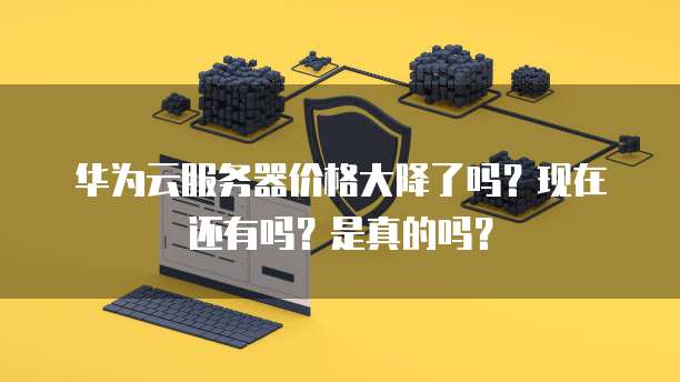 华为云服务器价格大降了吗?现在还有吗?是真的吗?