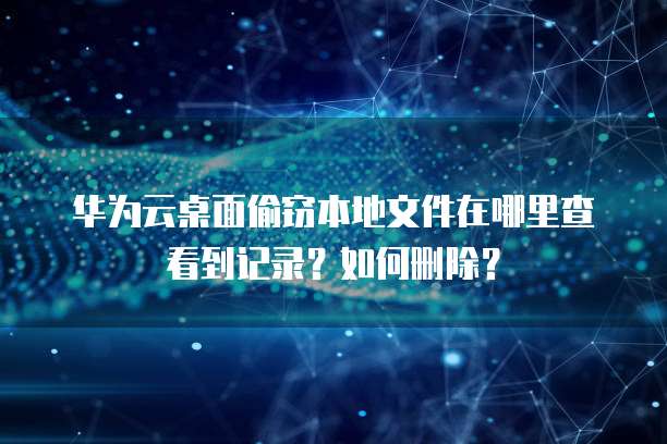 华为云桌面偷窃本地文件在哪里查看到记录？如何删除？