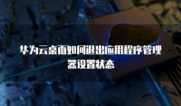 华为云桌面如何退出应用程序管理器设置状态