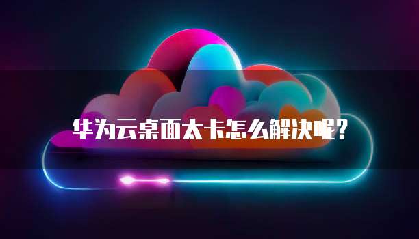 华为云桌面太卡怎么解决呢?