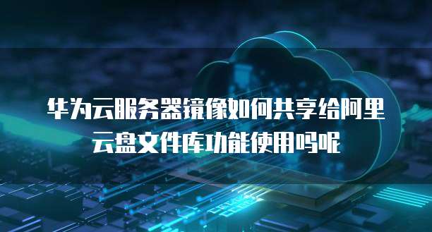 华为云服务器镜像如何共享给阿里云盘文件库功能使用吗呢