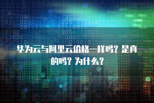 华为云与阿里云价格一样吗?是真的吗?为什么?