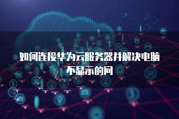 如何连接华为云服务器并解决电脑不显示的问