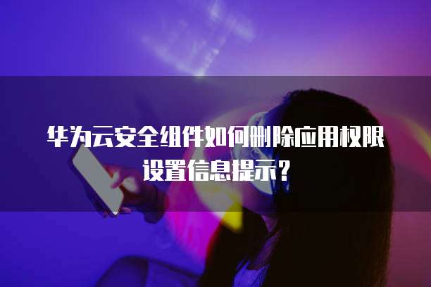 华为云安全组件如何删除应用权限设置信息提示？