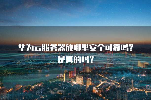 华为云服务器放哪里安全可靠吗？是真的吗？