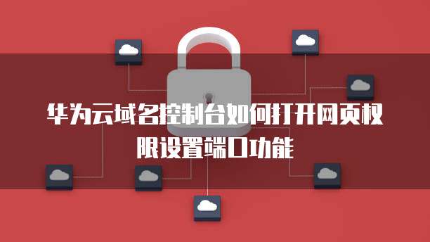 华为云域名控制台如何打开网页权限设置端口功能
