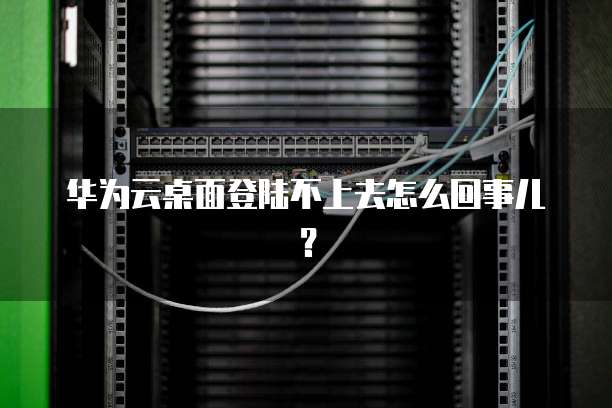 华为云桌面登陆不上去怎么回事儿?