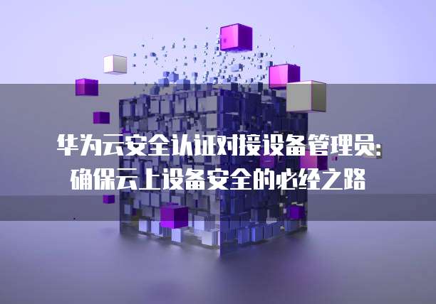 华为云安全认证对接设备管理员:确保云上设备安全的必经之路