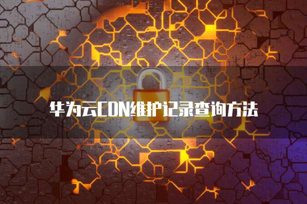 华为云CDN维护记录查询方法