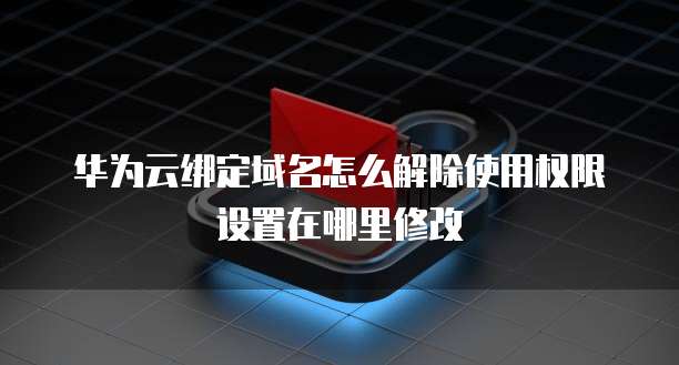 华为云绑定域名怎么解除使用权限设置在哪里修改
