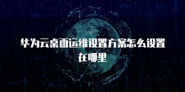 华为云桌面运维设置方案怎么设置在哪里