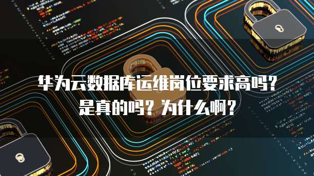华为云数据库运维岗位要求高吗?是真的吗?为什么啊?