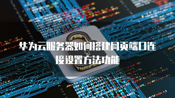 华为云服务器如何搭建网页端口连接设置方法功能