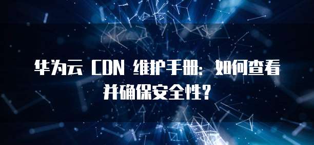 华为云 CDN 维护手册:如何查看并确保安全性?