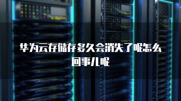华为云存储存多久会消失了呢怎么回事儿呢