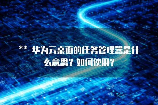 华为云桌面的任务管理器是什么意思?如何使用?