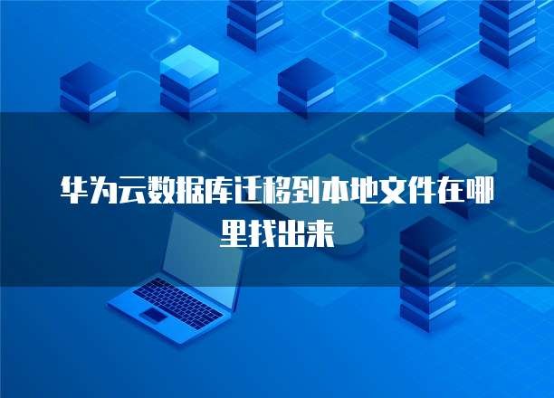 华为云数据库迁移到本地文件在哪里找出来