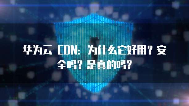 华为云 CDN:为什么它好用?安全吗?是真的吗?