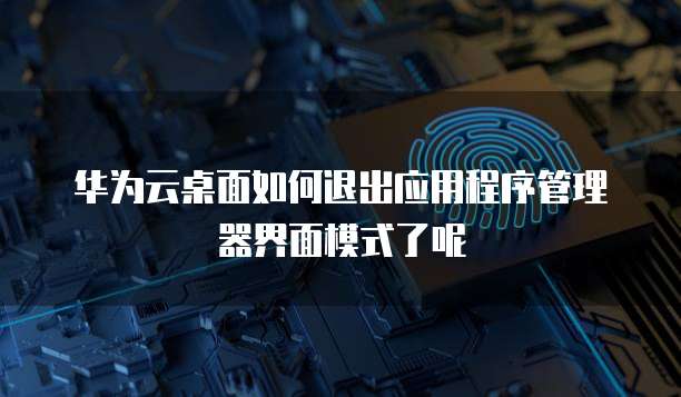 华为云桌面如何退出应用程序管理器界面模式了呢