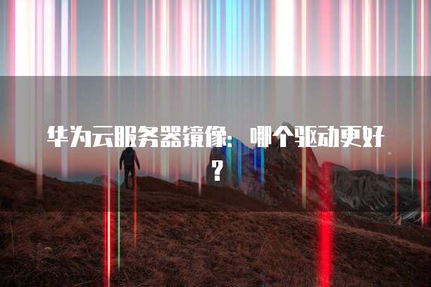 华为云服务器镜像:哪个驱动更好?