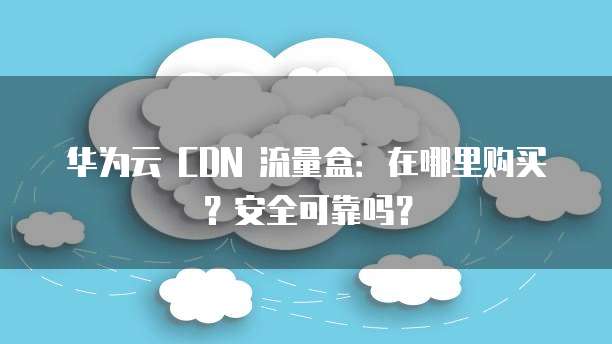 华为云 CDN 流量盒:在哪里购买?安全可靠吗?