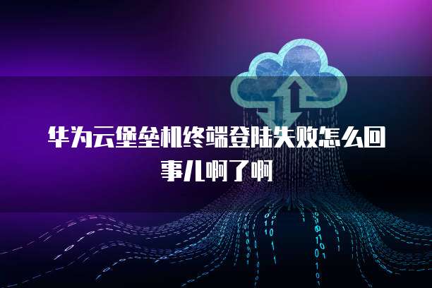 华为云堡垒机终端登陆失败怎么回事儿啊了啊