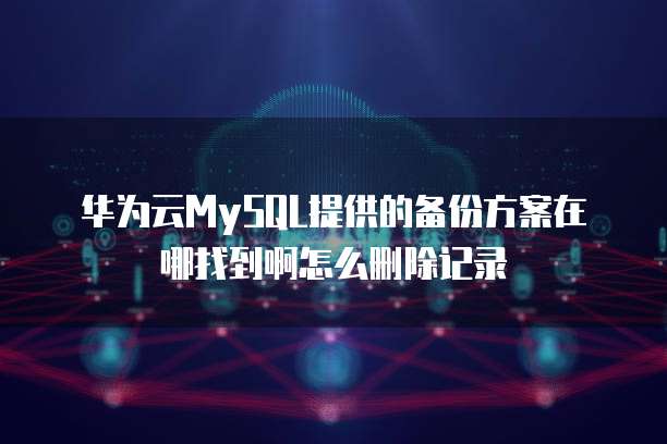 华为云MySQL提供的备份方案在哪找到啊怎么删除记录