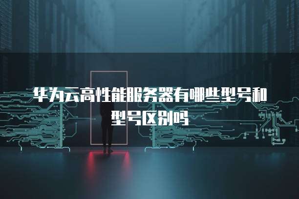 华为云高性能服务器有哪些型号和型号区别吗