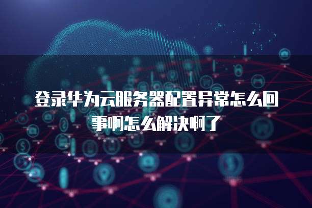 登录华为云服务器配置异常怎么回事啊怎么解决啊了