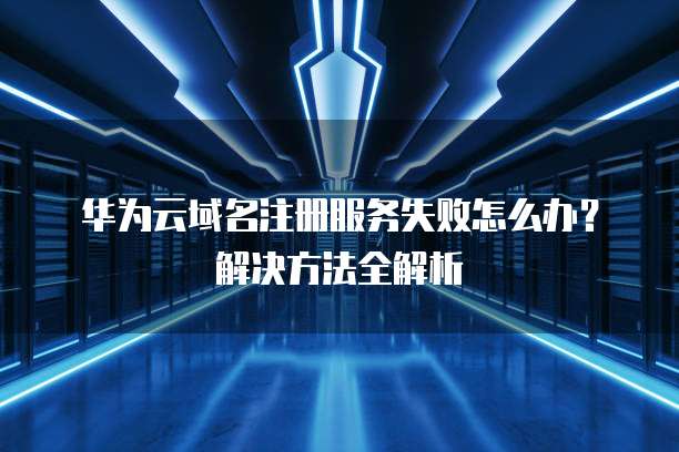 华为云域名注册服务失败怎么办?解决方法全解析