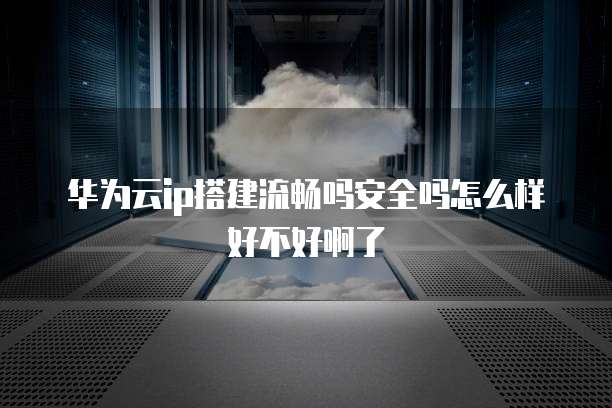 华为云ip搭建流畅吗安全吗怎么样好不好啊了