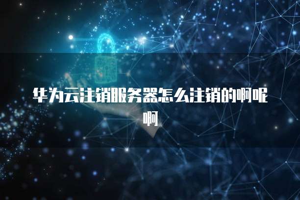 华为云注销服务器怎么注销的啊呢啊
