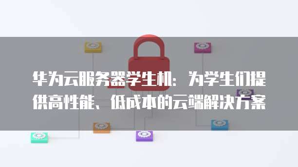 华为云服务器学生机:为学生们提供高性能、低成本的云端解决方案