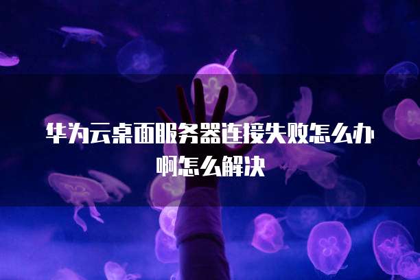 华为云桌面服务器连接失败怎么办啊怎么解决