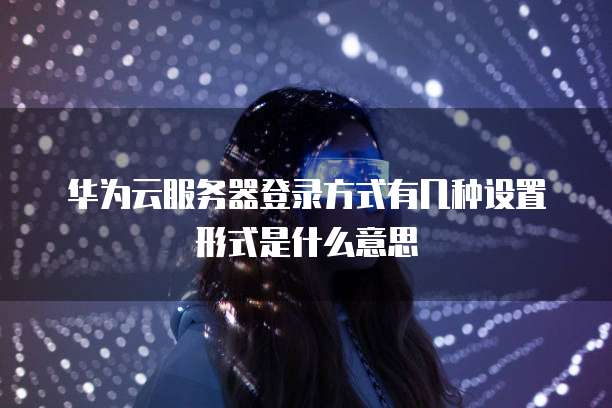 华为云服务器登录方式有几种设置形式是什么意思